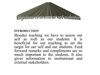 INTRODUCTION
Besides teaching we have to assess our
self as well as our students. It is
beneficial for our teaching to set the
target for our self and our students. Feed
forward remarks and compliments are so
much important to the students. It also
gives information to institutional and
external stakeholders.
 