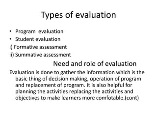 Types of evaluation
• Program evaluation
• Student evaluation
i) Formative assessment
ii) Summative assessment
Need and role of evaluation
Evaluation is done to gather the information which is the
basic thing of decision making, operation of program
and replacement of program. It is also helpful for
planning the activities replacing the activities and
objectives to make learners more comfotable.(cont)
 