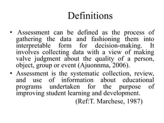 Definitions
• Assessment can be defined as the process of
gathering the data and fashioning them into
interpretable form for decision-making. It
involves collecting data with a view of making
valve judgment about the quality of a person,
object, group or event (Ajuonnma, 2006).
• Assessment is the systematic collection, review,
and use of information about educational
programs undertaken for the purpose of
improving student learning and development.
(Ref:T. Marchese, 1987)
 