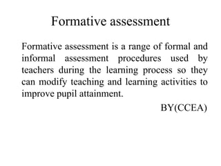 Formative assessment
Formative assessment is a range of formal and
informal assessment procedures used by
teachers during the learning process so they
can modify teaching and learning activities to
improve pupil attainment.
BY(CCEA)
 