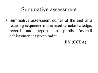 Summative assessment
• Summative assessment comes at the end of a
learning sequence and is used to acknowledge,
record and report on pupils 'overall
achievement at given point.
BY (CCEA)
 