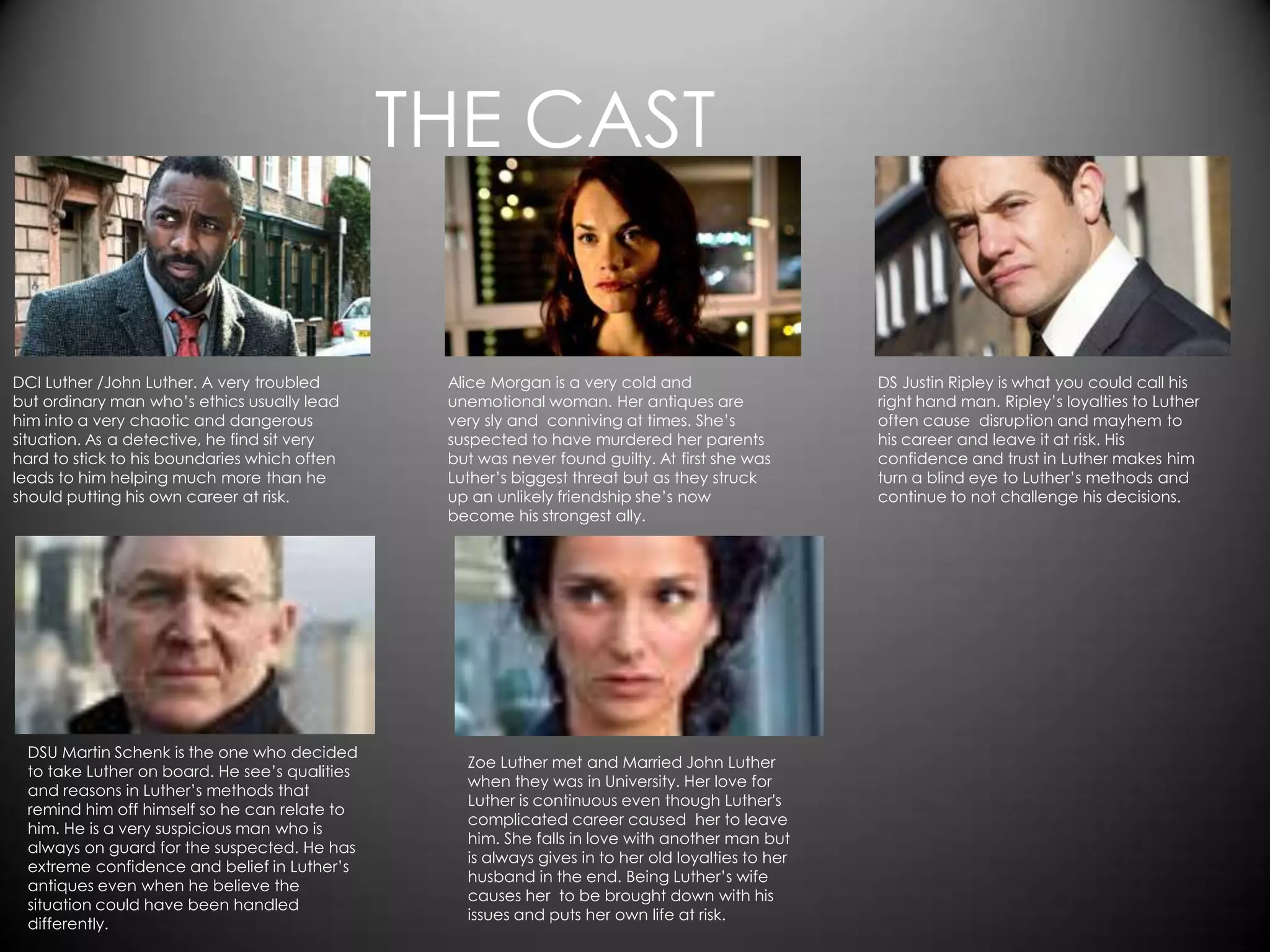 THE CAST


DCI Luther /John Luther. A very troubled        Alice Morgan is a very cold and                    DS Justin Ripley is what you could call his
but ordinary man who’s ethics usually lead      unemotional woman. Her antiques are                right hand man. Ripley’s loyalties to Luther
him into a very chaotic and dangerous           very sly and conniving at times. She’s             often cause disruption and mayhem to
situation. As a detective, he find sit very     suspected to have murdered her parents             his career and leave it at risk. His
hard to stick to his boundaries which often     but was never found guilty. At first she was       confidence and trust in Luther makes him
leads to him helping much more than he          Luther’s biggest threat but as they struck         turn a blind eye to Luther’s methods and
should putting his own career at risk.          up an unlikely friendship she’s now                continue to not challenge his decisions.
                                                become his strongest ally.




 DSU Martin Schenk is the one who decided
                                                  Zoe Luther met and Married John Luther
 to take Luther on board. He see’s qualities
                                                  when they was in University. Her love for
 and reasons in Luther’s methods that
                                                  Luther is continuous even though Luther's
 remind him off himself so he can relate to
                                                  complicated career caused her to leave
 him. He is a very suspicious man who is
                                                  him. She falls in love with another man but
 always on guard for the suspected. He has
                                                  is always gives in to her old loyalties to her
 extreme confidence and belief in Luther’s
                                                  husband in the end. Being Luther’s wife
 antiques even when he believe the
                                                  causes her to be brought down with his
 situation could have been handled
                                                  issues and puts her own life at risk.
 differently.
 