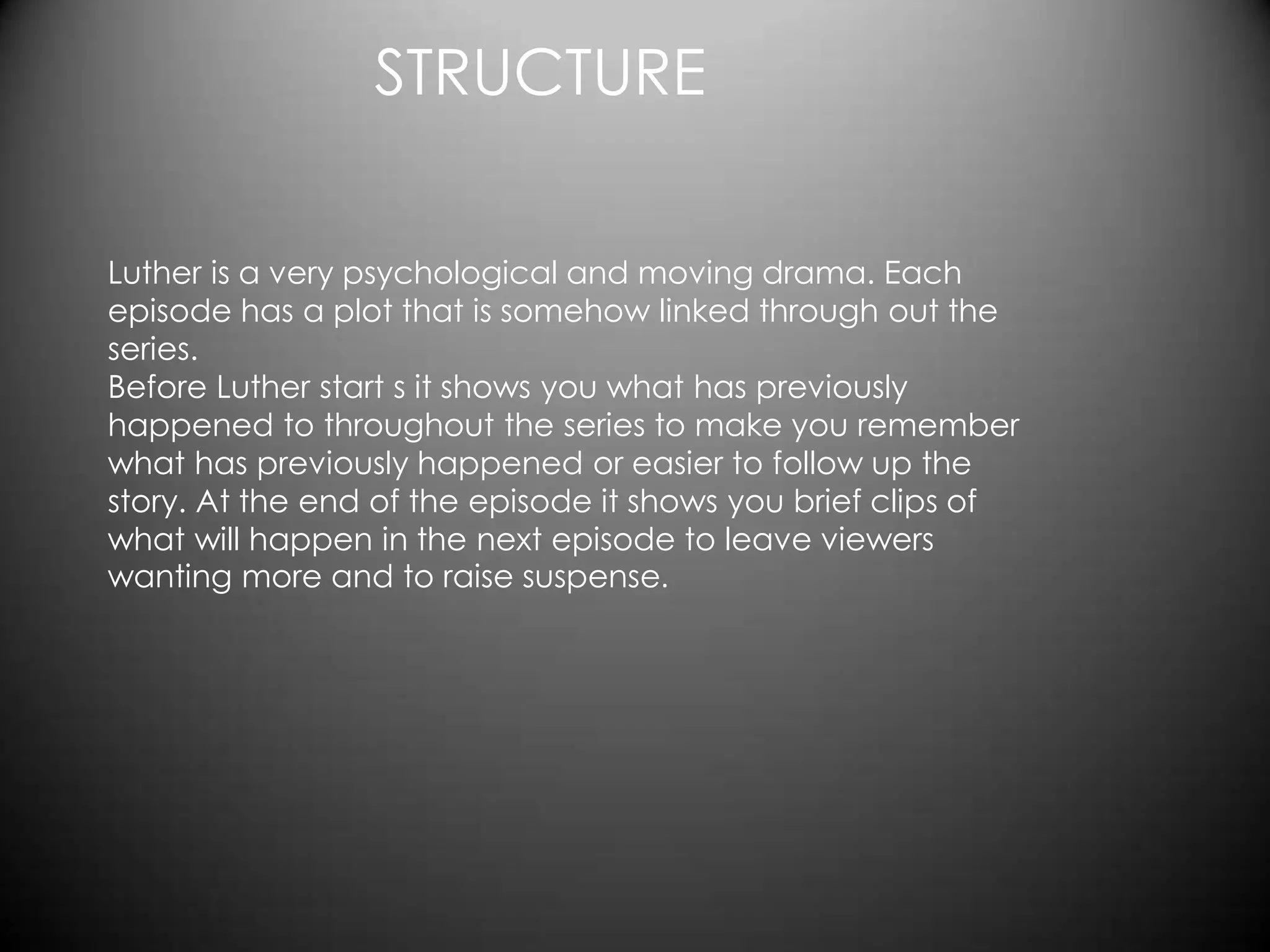 STRUCTURE

Luther is a very psychological and moving drama. Each
episode has a plot that is somehow linked through out the
series.
Before Luther start s it shows you what has previously
happened to throughout the series to make you remember
what has previously happened or easier to follow up the
story. At the end of the episode it shows you brief clips of
what will happen in the next episode to leave viewers
wanting more and to raise suspense.
 
