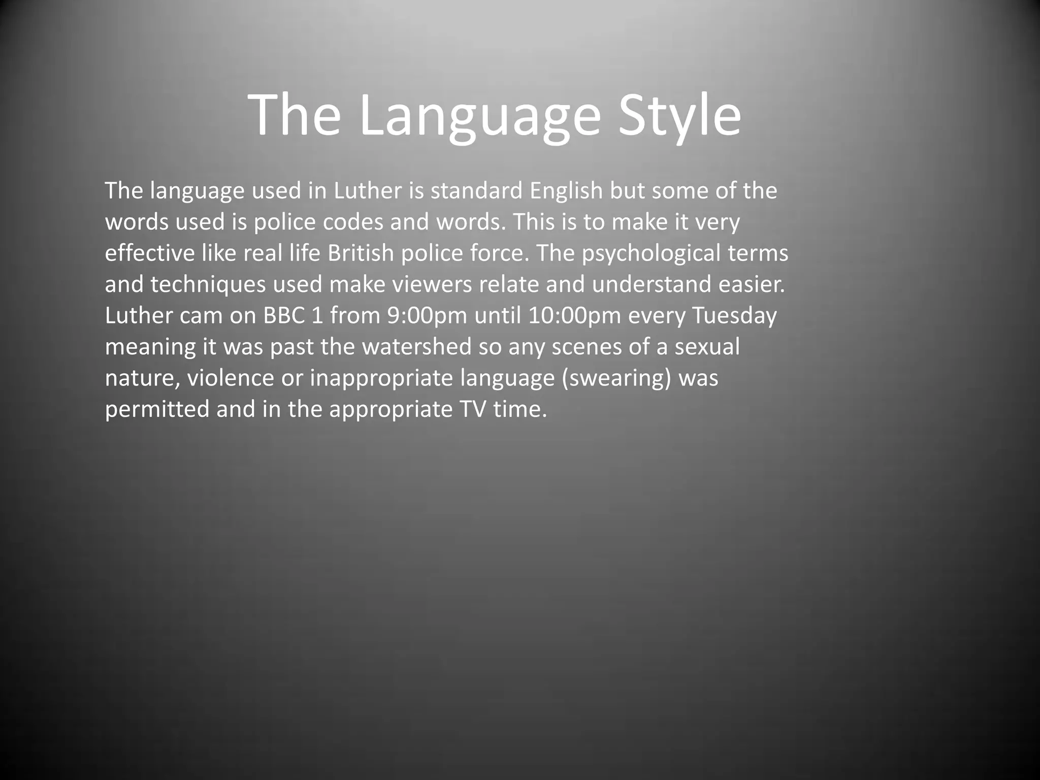 The Language Style
The language used in Luther is standard English but some of the
words used is police codes and words. This is to make it very
effective like real life British police force. The psychological terms
and techniques used make viewers relate and understand easier.
Luther cam on BBC 1 from 9:00pm until 10:00pm every Tuesday
meaning it was past the watershed so any scenes of a sexual
nature, violence or inappropriate language (swearing) was
permitted and in the appropriate TV time.
 