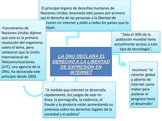 LA ONU DECLARA EL
DERECHO A LA LIBERTAD
DE EXPRESIÓN EN
INTERNET
El principal órgano de derechos humanos de
Naciones Unidas reconoció este jueves por primera
vez el derecho de las personas a la libertad de
expresión en internet y pidió a todos los países que lo
protejan.
reconoce "el
carácter global
y abierto de
internet como
motor para
acelerar el
progreso hacia
el desarrollo".
Funcionarios de
Naciones Unidas dijeron
que esta es la primera
resolución del organismo
sobre el tema, pero
señalaron que la Unión
Internacional de
Telecomunicaciones
(UIT), una agencia de la
ONU, ha declarado este
principio desde 2003.
"A medida que internet se desarrolla
rápidamente, los juegos de azar en
línea, la pornografía, la violencia, el
fraude y la piratería están aumentando su
amenaza sobre los derechos legales de la
sociedad y el público"
"Sólo el 30% de la
población mundial tiene
actualmente acceso a este
tipo de tecnología",
 