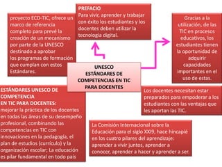 ESTÁNDARES UNESCO DE
COMPETENCIA
EN TIC PARA DOCENTES:
mejorar la práctica de los docentes
en todas las áreas de su desempeño
profesional, combinando las
competencias en TIC con
innovaciones en la pedagogía, el
plan de estudios (currículo) y la
organización escolar; La educación
es pilar fundamental en todo país
proyecto ECD-TIC, ofrece un
marco de referencia
completo para prevé la
creación de un mecanismo
por parte de la UNESCO
destinado a aprobar
los programas de formación
que cumplan con estos
Estándares.
UNESCO
ESTÁNDARES DE
COMPETENCIAS EN TIC
PARA DOCENTES
PREFACIO
Para vivir, aprender y trabajar
con éxito los estudiantes y los
docentes deben utilizar la
tecnología digital.
Gracias a la
utilización, de las
TIC en procesos
educativos, los
estudiantes tienen
la oportunidad de
adquirir
capacidades
importantes en el
uso de estas.
Los docentes necesitan estar
preparados para empoderar a los
estudiantes con las ventajas que
les aportan las TIC.
La Comisión Internacional sobre la
Educación para el siglo XXI9, hace hincapié
en los cuatro pilares del aprendizaje:
aprender a vivir juntos, aprender a
conocer, aprender a hacer y aprender a ser.
 