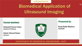 Biomedical Application of
Ultrasound Imaging
DEPARTMENT OF BIOMEDICAL ENGINEERING , KUET
Course teachers:
Dabasish Kumar Saha
Assistant Professor
Zubair Ahmed Ratan
Lecturer
Fazla Rabbi Mashrur
1515020
A PRESENTATION ON
Presented by:
1
01
 
