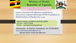 Ministry of Health
Republic of Uganda
CoPresenter: Dr Mathias Tumwebaze tel: 0772916618
emai:;mathiastumwebaze@gmail.com
Bishop Stuart University-Mbarara
The 8th National Quality Improvement Conference
At SPEKE RESORT MUNYONYO
Factors associated with adherence of patients on
Tuberculosis treatment following COVID-19 pandemic at
Health facilities of Masaka City.-Uganda
PRESENTER(PI) : PATRICK OGWOK (MPH)
TEL NO. : +256777775530
EMAIL: ogwokpatricko@gmail.com
 