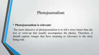 Photojournalism
• Photojournalism is relevant:
The main objective of photojournalism is to tell a story better than the
text or write-up that usually accompanies the photos. Therefore, it
should capture images that have meaning or relevance to the story
being told.
 