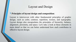 Layout and Design
• Principles of layout design and composition:
Layout is interwoven with other fundamental principles of graphic
design, such as color, contrast, repetition, texture, and typography.
Layout design also encapsulates the principles of hierarchy, balance,
alignment, proximity, and space. Let's take a look at these elements in
more detail so that we can better understand how each contributes to
effective layout design.
 
