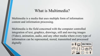 What is Multimedia?
Multimedia is a media that uses multiple form of information
content and information processing.
Multimedia is the field concerned with the computer controlled
integration of text, graphics, drawings, still and moving images
(Video), animation, audio, and any other media where every type of
information can be represented, stored, transmitted and processed
digitally
 