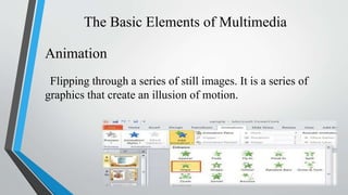 The Basic Elements of Multimedia
Animation
Flipping through a series of still images. It is a series of
graphics that create an illusion of motion.
 
