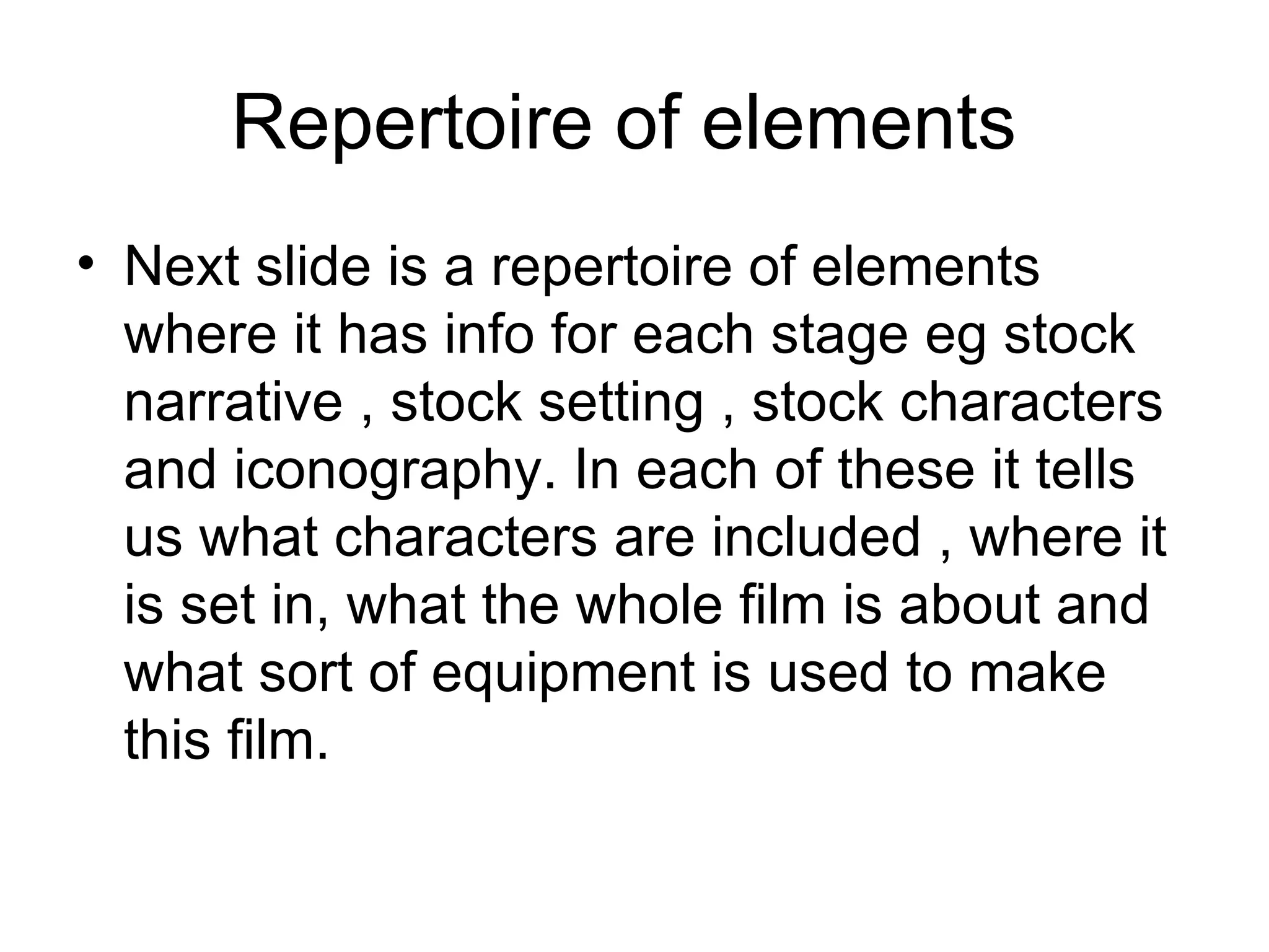 Repertoire of elements
• Next slide is a repertoire of elements
  where it has info for each stage eg stock
  narrative , stock setting , stock characters
  and iconography. In each of these it tells
  us what characters are included , where it
  is set in, what the whole film is about and
  what sort of equipment is used to make
  this film.
 