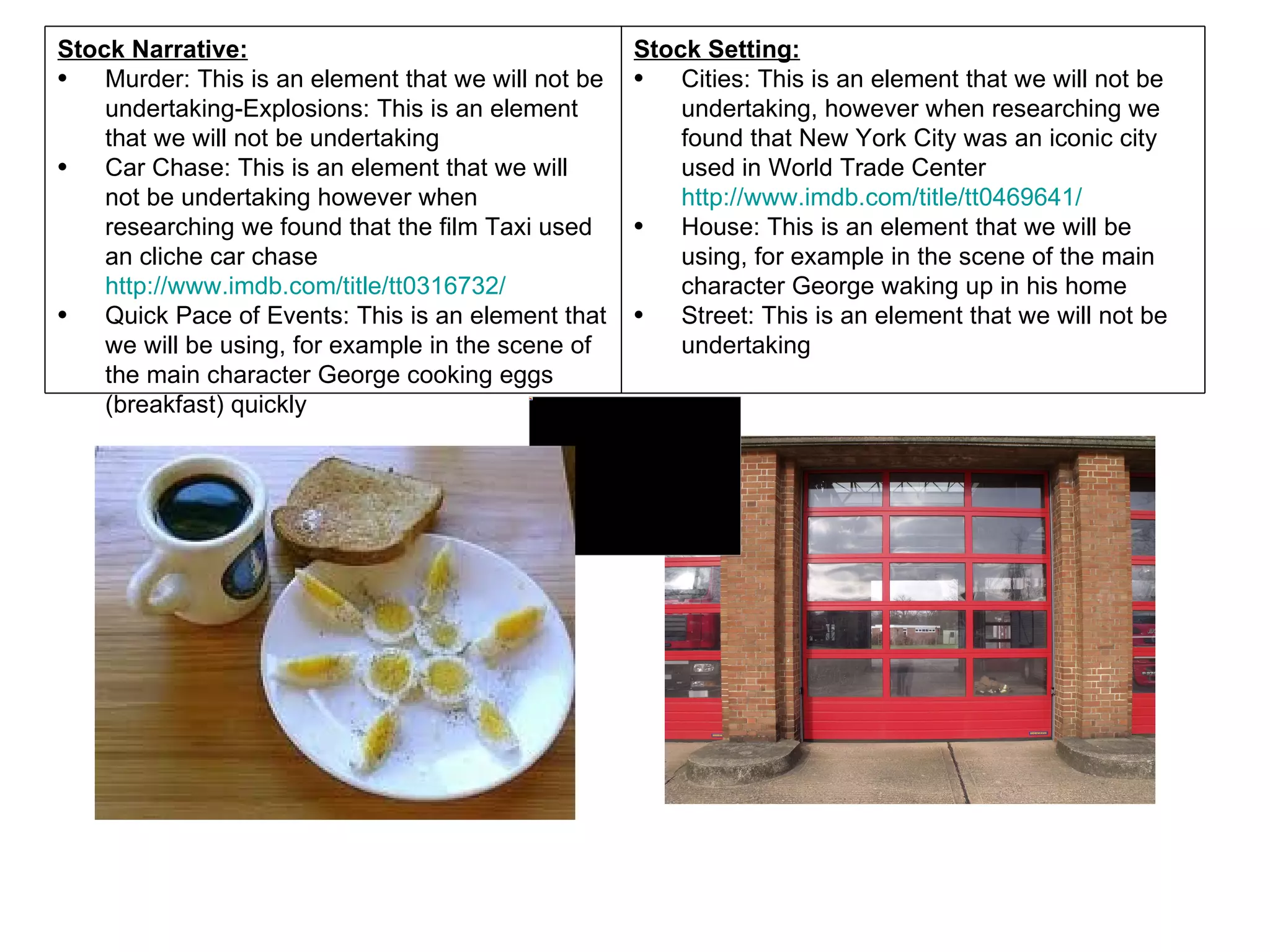 Stock Narrative:                                     Stock Setting:
•   Murder: This is an element that we will not be   •   Cities: This is an element that we will not be
    undertaking-Explosions: This is an element           undertaking, however when researching we
    that we will not be undertaking                      found that New York City was an iconic city
•   Car Chase: This is an element that we will           used in World Trade Center
    not be undertaking however when                      http://www.imdb.com/title/tt0469641/
    researching we found that the film Taxi used     •   House: This is an element that we will be
    an cliche car chase                                  using, for example in the scene of the main
    http://www.imdb.com/title/tt0316732/                 character George waking up in his home
•   Quick Pace of Events: This is an element that    •   Street: This is an element that we will not be
    we will be using, for example in the scene of        undertaking
    the main character George cooking eggs
    (breakfast) quickly
 