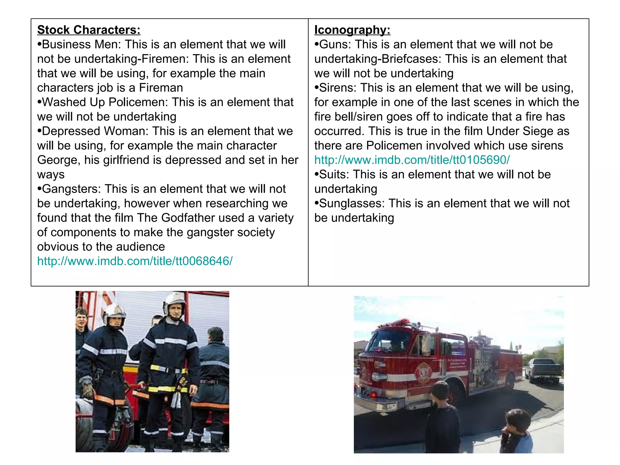 Stock Characters:                                    Iconography:
•Business Men: This is an element that we will       •Guns: This is an element that we will not be
not be undertaking-Firemen: This is an element       undertaking-Briefcases: This is an element that
that we will be using, for example the main          we will not be undertaking
characters job is a Fireman                          •Sirens: This is an element that we will be using,
•Washed Up Policemen: This is an element that        for example in one of the last scenes in which the
we will not be undertaking                           fire bell/siren goes off to indicate that a fire has
•Depressed Woman: This is an element that we         occurred. This is true in the film Under Siege as
will be using, for example the main character        there are Policemen involved which use sirens
George, his girlfriend is depressed and set in her   http://www.imdb.com/title/tt0105690/
ways                                                 •Suits: This is an element that we will not be
•Gangsters: This is an element that we will not      undertaking
be undertaking, however when researching we          •Sunglasses: This is an element that we will not
found that the film The Godfather used a variety     be undertaking
of components to make the gangster society
obvious to the audience
http://www.imdb.com/title/tt0068646/
 