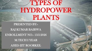 TYPES OF
HYDROPOWER
PLANTS
PRESENTED BY:-
RAJ KUMAR BAIRWA
ENROLLMENT NO.- 13512026
M.TECH I YEAR
AHES (IIT ROORKEE)
 