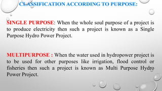 SINGLE PURPOSE: When the whole soul purpose of a project is
to produce electricity then such a project is known as a Single
Purpose Hydro Power Project.
MULTIPURPOSE : When the water used in hydropower project is
to be used for other purposes like irrigation, flood control or
fisheries then such a project is known as Multi Purpose Hydro
Power Project.
 