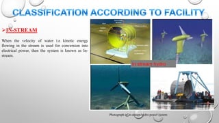 IN-STREAM
When the velocity of water i.e kinetic energy
flowing in the stream is used for conversion into
electrical power, then the system is known as In-
stream.
Photograph of In-stream hydro power system
 