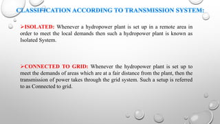 ISOLATED: Whenever a hydropower plant is set up in a remote area in
order to meet the local demands then such a hydropower plant is known as
Isolated System.
CONNECTED TO GRID: Whenever the hydropower plant is set up to
meet the demands of areas which are at a fair distance from the plant, then the
transmission of power takes through the grid system. Such a setup is referred
to as Connected to grid.
 