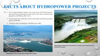  The two largest hydropower projects in the world are the 14 GW itaipu project in
brazil and the three gorges project in china with 22.4 GW. These two projects alone
produce 80 to 100 TWH/year (IPCC, 2011).
 The three gorges dam in hubei,china has the world's largest instantaneous generating
capacity (22,500 MW).
 Tehri dam in india on the Bhagirathi 2,400 MW(Current 1,000).
Photograph of Itaipu Dam (Paraná River) located on the border between
Brazil and Paraguay
Photograph of Three Gorges Dam (Yangtze River, china)
 
