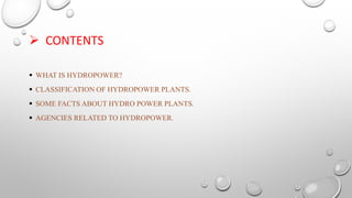  CONTENTS
 WHAT IS HYDROPOWER?
 CLASSIFICATION OF HYDROPOWER PLANTS.
 SOME FACTS ABOUT HYDRO POWER PLANTS.
 AGENCIES RELATED TO HYDROPOWER.
 