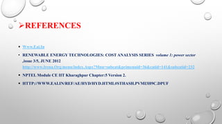 REFERENCES
 Www.Eai.In
• RENEWABLE ENERGY TECHNOLOGIES: COST ANALYSIS SERIES volume 1: power sector
,issue 3/5, JUNE 2012
http://www.Irena.Org/menu/index.Aspx?Mnu=subcat&primenuid=36&catid=141&subcatid=232
 NPTEL Module CE IIT Kharaghpur Chapter:5 Version 2.
 HTTP://WWW.EAI.IN/REF/AE/HYD/HYD.HTML#STHASH.PVMI3H9C.DPUF
 