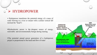 HYDROPOWER
 Hydropower transforms the potential energy of a mass of
water flowing in a river or stream with a certain vertical fall
(termed the “head”)
Hydroelectric power is the cheapest source of energy,
renewable and environmentally benign during running.
The potential annual power generation of a hydropower
project is proportional to the head and flow of water
 