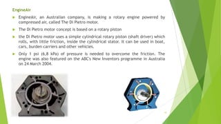 EngineAir
 EngineAir, an Australian company, is making a rotary engine powered by
compressed air, called The Di Pietro motor.
 The Di Pietro motor concept is based on a rotary piston
 the Di Pietro motor uses a simple cylindrical rotary piston (shaft driver) which
rolls, with little friction, inside the cylindrical stator. It can be used in boat,
cars, burden carriers and other vehicles.
 Only 1 psi (6,8 kPa) of pressure is needed to overcome the friction. The
engine was also featured on the ABC's New Inventors programme in Australia
on 24 March 2004.
10
 