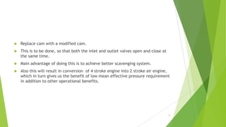  Replace cam with a modified cam.
 This is to be done, so that both the inlet and outlet valves open and close at
the same time.
 Main advantage of doing this is to achieve better scavenging system.
 Also this will result in conversion of 4 stroke engine into 2 stroke air engine,
which in turn gives us the benefit of low mean effective pressure requirement
in addition to other operational benefits.
15
 