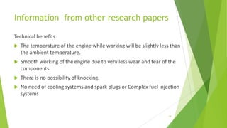 Information from other research papers
Technical benefits:
 The temperature of the engine while working will be slightly less than
the ambient temperature.
 Smooth working of the engine due to very less wear and tear of the
components.
 There is no possibility of knocking.
 No need of cooling systems and spark plugs or Complex fuel injection
systems
19
 