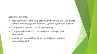 Economic benefits:
 Reduces the cost of vehicle production by about 20% as no need
to build a cooling system, fuel tank, Ignition Systems or silencers.
 Compressors use electricity for generating
 Compressed air which is relatively much cheaper and
widespread.
 Smooth working will lead to less wear & tear, so lesser
maintenance cost
20
 