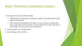 Major Technical Limitations (contd.)
2. Tanks get very hot when filled rapidly.
 SCUBA tanks are sometimes immersed in water to cool them down when
they are being filled.
 That would not be possible with tanks in a car and thus it would either
take a long time to fill the tanks, or they would have to take less than a
full charge, since heat drives up the pressure.
3. Limited capacity of storage tanks.
4. Limited Range (140- 150 Km.)
23
 