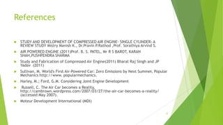 References
 STUDY AND DEVELOPMENT OF COMPRESSED AIR ENGINE- SINGLE CYLINDER: A
REVIEW STUDY Mistry Manish K., Dr.Pravin P.Rathod ,Prof. Sorathiya Arvind S.
 AIR POWERED ENGINE (2011)Prof. B. S. PATEL, Mr R S BAROT, KARAN
SHAH,PUSHPENDRA SHARMA
 Study and Fabrication of Compressed Air Engine(2011) Bharat Raj Singh and JP
Yadav (2011)
 Sullivan, M. World's First Air-Powered Car: Zero Emissions by Next Summer, Popular
Mechanics http://www. popularmechanics.
 Harley, M.; Ford, G.M. Considering Joint Engine Development
 Russell, C. The Air Car becomes a Reality,
http://cambrown.wordpress.com/2007/03/27/the-air-car-becomes-a-reality/
(accessed May 2007).
 Moteur Development International (MDI)
24
 