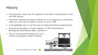 History
 The pneumatic motor was first applied to the field of transportation in the
mid-19th century.
 Frenchmen Andraud and Tessie of Motay ran a car powered by a pneumatic
motor on a test track in Chaillot, France, on July 9, 1840.
 An air powered car is a car that uses an engine powered by compressed air.
 Invented by Guy Nègre, a French engineer; in 1991 started Moteur
Development International (MDI), Luxembourg.
 The car can be powered solely by air or combined (as in a hybrid electric
vehicle) with gasoline, diesel & ethanol.
The first compressed air vehicle 5
 