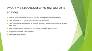 Problems associated with the use of IC
engines
 Use of gasoline results in pollution and damage to the environment.
 The emission of CO2 also results in Global Warming.
 The fossil fuels are present in limited quantity and are depleting at a very
fast pace.
 Cost of petroleum products is increasing by leaps and bounds.
 High maintenance cost involved.
 Complexity of design.
 