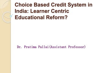 Choice Based Credit System in
India: Learner Centric
Educational Reform?
Dr. Pratima Pallai(Assistant Professor)
 