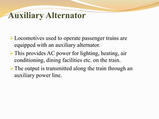 Auxiliary Alternator
Locomotives used to operate passenger trains are
equipped with an auxiliary alternator.
This provides AC power for lighting, heating, air
conditioning, dining facilities etc. on the train.
The output is transmitted along the train through an
auxiliary power line.
 