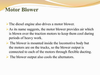 Motor Blower
The diesel engine also drives a motor blower.
As its name suggests, the motor blower provides air which
is blown over the traction motors to keep them cool during
periods of heavy work.
 The blower is mounted inside the locomotive body but
the motors are on the trucks, so the blower output is
connected to each of the motors through flexible ducting.
 The blower output also cools the alternators.
 