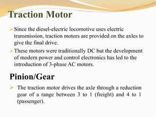 Traction Motor
Since the diesel-electric locomotive uses electric
transmission, traction motors are provided on the axles to
give the final drive.
These motors were traditionally DC but the development
of modern power and control electronics has led to the
introduction of 3-phase AC motors.
Pinion/Gear
 The traction motor drives the axle through a reduction
gear of a range between 3 to 1 (freight) and 4 to 1
(passenger).
 