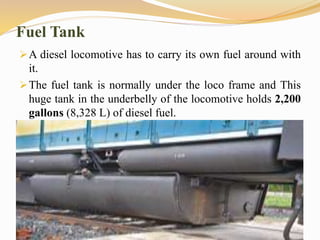 Fuel Tank
A diesel locomotive has to carry its own fuel around with
it.
The fuel tank is normally under the loco frame and This
huge tank in the underbelly of the locomotive holds 2,200
gallons (8,328 L) of diesel fuel.
 
