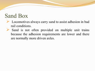 Sand Box
 Locomotives always carry sand to assist adhesion in bad
rail conditions.
 Sand is not often provided on multiple unit trains
because the adhesion requirements are lower and there
are normally more driven axles.
 