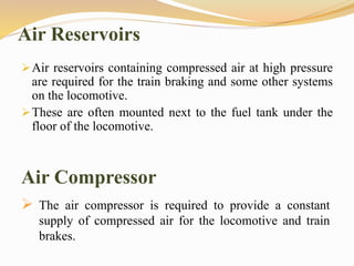 Air Reservoirs
Air reservoirs containing compressed air at high pressure
are required for the train braking and some other systems
on the locomotive.
These are often mounted next to the fuel tank under the
floor of the locomotive.
Air Compressor
 The air compressor is required to provide a constant
supply of compressed air for the locomotive and train
brakes.
 