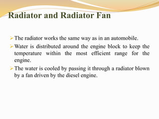Radiator and Radiator Fan
The radiator works the same way as in an automobile.
Water is distributed around the engine block to keep the
temperature within the most efficient range for the
engine.
The water is cooled by passing it through a radiator blown
by a fan driven by the diesel engine.
 