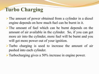 Turbo Charging
The amount of power obtained from a cylinder in a diesel
engine depends on how much fuel can be burnt in it.
The amount of fuel which can be burnt depends on the
amount of air available in the cylinder. So, if you can get
more air into the cylinder, more fuel will be burnt and you
will get more power out of your ignition.
Turbo charging is used to increase the amount of air
pushed into each cylinder.
Turbocharging gives a 50% increase in engine power.
 