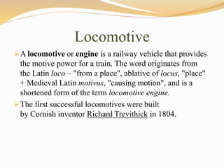 Locomotive
A locomotive or engine is a railway vehicle that provides
the motive power for a train. The word originates from
the Latin loco – "from a place", ablative of locus, "place"
+ Medieval Latin motivus, "causing motion", and is a
shortened form of the term locomotive engine.
The first successful locomotives were built
by Cornish inventor Richard Trevithick in 1804.
 