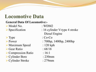 Locomotive Data
General Data Of Locomotive:-
 Model No. : WDM2
 Specification : 16 cylinder V-type 4 stroke
Diesel Engine
 Type : Co-Co
 Power : 700hp, 1400hp, 2400hp
 Maximum Speed : 120 kph
 Gear Ratio : 68/18
 Compression Ratio : 16:1
 Cylinder Bore : 230mm
 Cylinder Stroke : 279mm
 