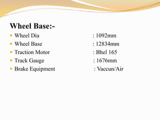 Wheel Base:-
 Wheel Dia : 1092mm
 Wheel Base : 12834mm
 Traction Motor : Bhel 165
 Track Gauge : 1676mm
 Brake Equipment : Vaccun/Air
 
