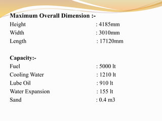 Maximum Overall Dimension :-
Height : 4185mm
Width : 3010mm
Length : 17120mm
Capacity:-
Fuel : 5000 lt
Cooling Water : 1210 lt
Lube Oil : 910 lt
Water Expansion : 155 lt
Sand : 0.4 m3
 