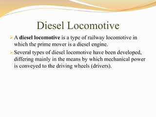 Diesel Locomotive
A diesel locomotive is a type of railway locomotive in
which the prime mover is a diesel engine.
Several types of diesel locomotive have been developed,
differing mainly in the means by which mechanical power
is conveyed to the driving wheels (drivers).
 