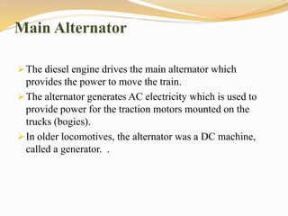 Main Alternator
The diesel engine drives the main alternator which
provides the power to move the train.
The alternator generates AC electricity which is used to
provide power for the traction motors mounted on the
trucks (bogies).
In older locomotives, the alternator was a DC machine,
called a generator. .
 